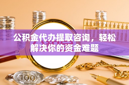 九江公积金代办提取咨询，轻松解决你的资金难题