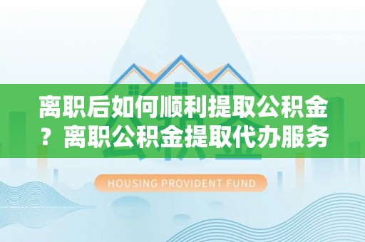 九江离职后如何顺利提取公积金？离职公积金提取代办服务帮你搞定！