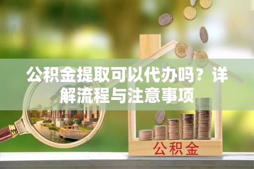 九江公积金提取可以代办吗？详解流程与注意事项