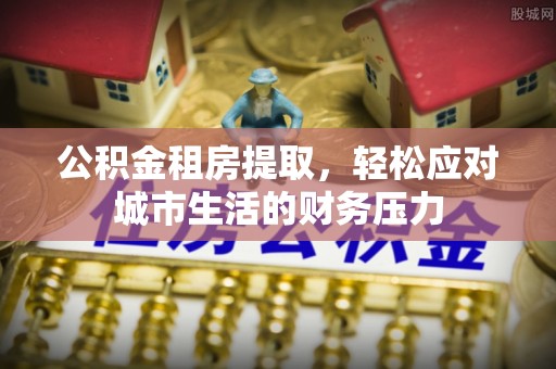 九江公积金租房提取，轻松应对城市生活的财务压力
