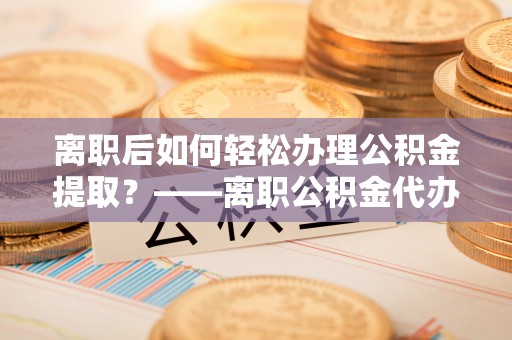 九江离职后如何轻松办理公积金提取？——离职公积金代办提取服务详解