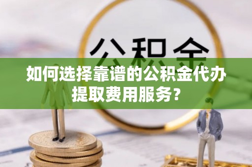 九江如何选择靠谱的公积金代办提取费用服务？