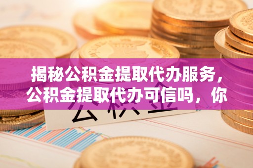 九江揭秘公积金提取代办服务，公积金提取代办可信吗，你需要知道的真相