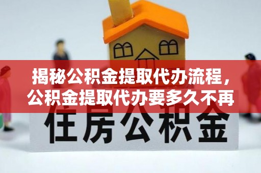 九江揭秘公积金提取代办流程，公积金提取代办要多久不再是谜题