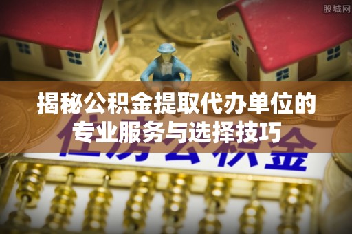 九江揭秘公积金提取代办单位的专业服务与选择技巧