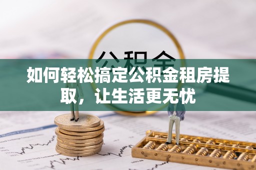 九江如何轻松搞定公积金租房提取，让生活更无忧