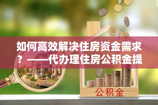 九江如何高效解决住房资金需求？——代办理住房公积金提取服务全解析